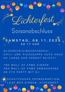 Lichterfest, Saisonabschluss, Samstag, 8.11.2025 ab 17 Uhr; Glühwein/Kinderpunsch/Chili und Pizzasuppe aufs Haus so lange der Vorrat reicht; 18 Uhr Wall of Fame Kinder; 20 Uhr Wall of Fame Erwachsene; ab 21 Uhr Party mit DJ; Schatzsuche, Spendenaktion, Loss mer Singen, Stockbrot