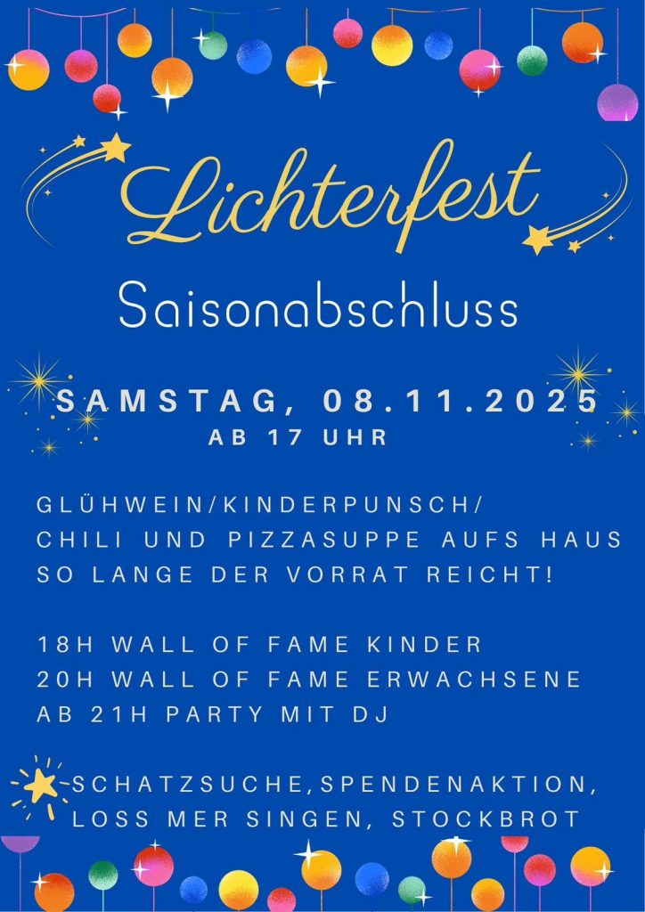 Lichterfest, Saisonabschluss, Samstag, 8.11.2025 ab 17 Uhr; Glühwein/Kinderpunsch/Chili und Pizzasuppe aufs Haus so lange der Vorrat reicht; 18 Uhr Wall of Fame Kinder; 20 Uhr Wall of Fame Erwachsene; ab 21 Uhr Party mit DJ; Schatzsuche, Spendenaktion, Loss mer Singen, Stockbrot